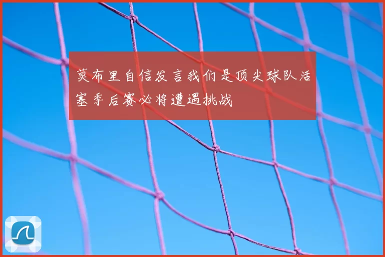 莫布里自信发言我们是顶尖球队活塞季后赛必将遭遇挑战