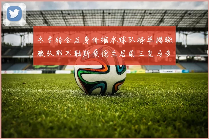 冬季转会后身价缩水球队榜单揭晓狼队那不勒斯桑德兰居前三皇马多特也在其中
