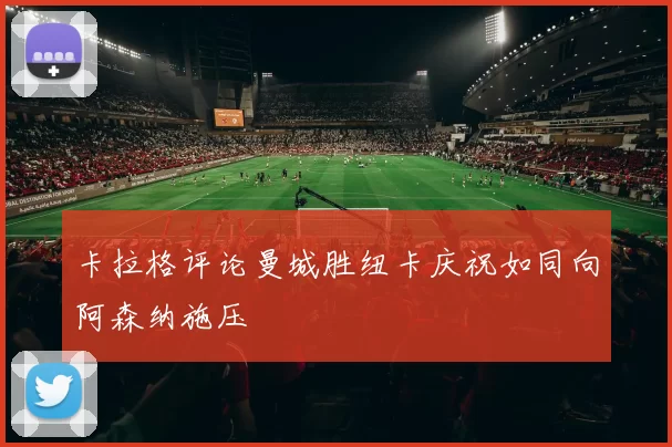 卡拉格评论曼城胜纽卡庆祝如同向阿森纳施压