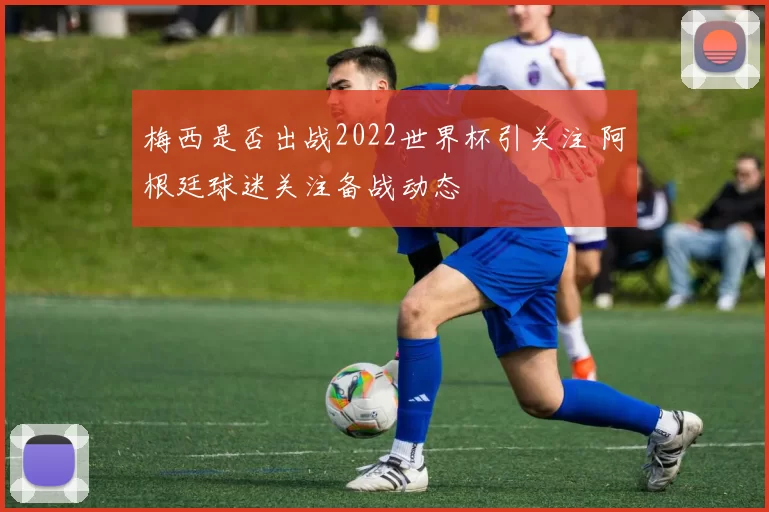 梅西是否出战2022世界杯引关注 阿根廷球迷关注备战动态