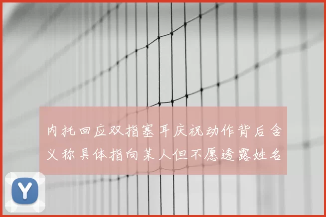 内托回应双指塞耳庆祝动作背后含义称具体指向某人但不愿透露姓名