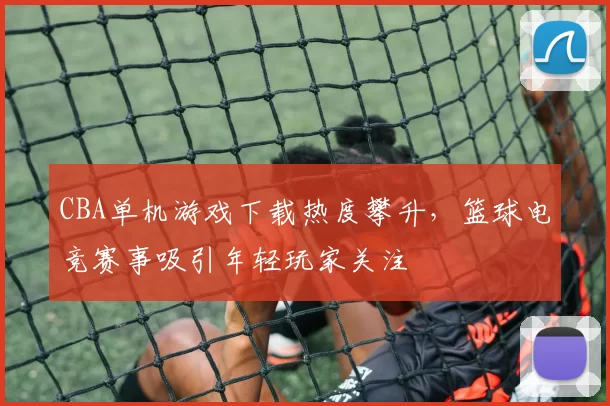 CBA单机游戏下载热度攀升，篮球电竞赛事吸引年轻玩家关注