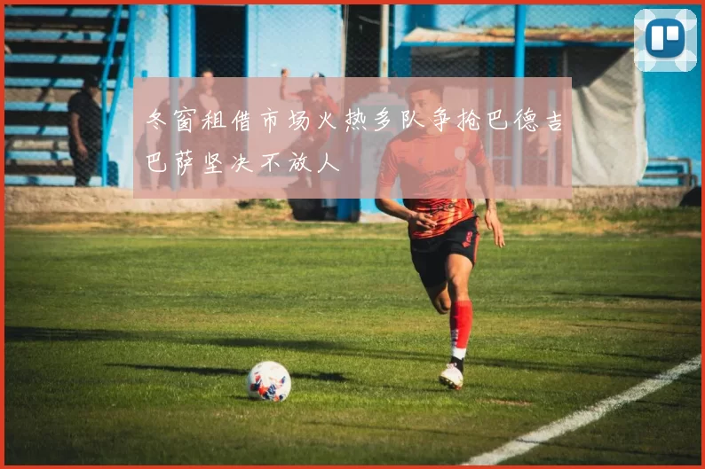 冬窗租借市场火热多队争抢巴德吉巴萨坚决不放人