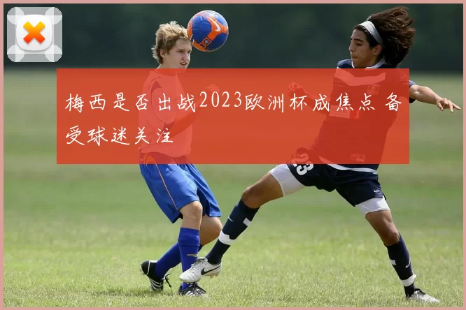 梅西是否出战2023欧洲杯成焦点 备受球迷关注